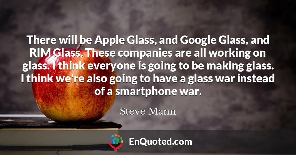 There will be Apple Glass, and Google Glass, and RIM Glass. These companies are all working on glass. I think everyone is going to be making glass. I think we're also going to have a glass war instead of a smartphone war.
