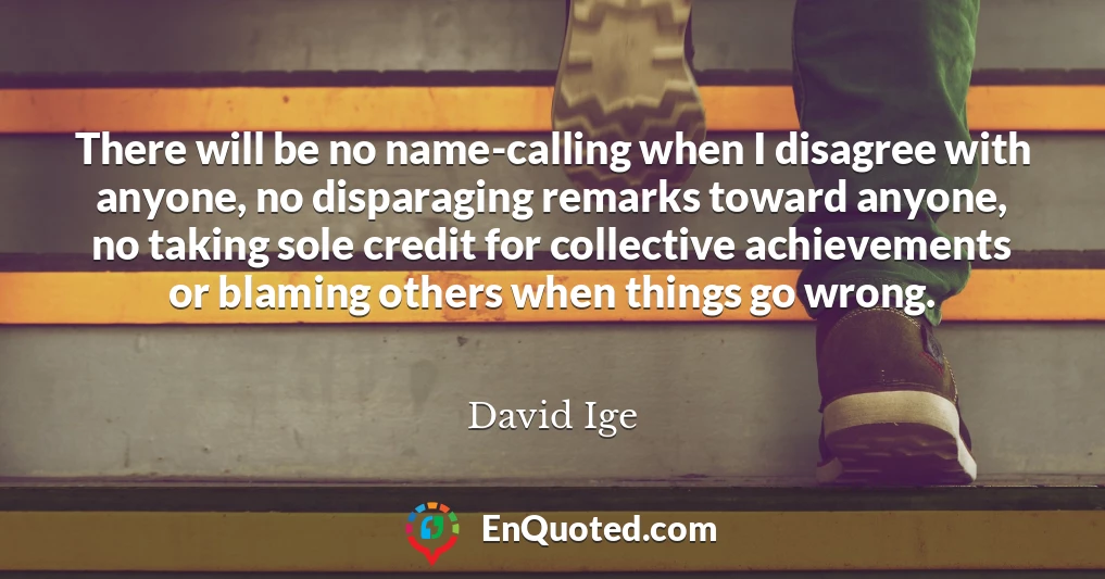 There will be no name-calling when I disagree with anyone, no disparaging remarks toward anyone, no taking sole credit for collective achievements or blaming others when things go wrong.