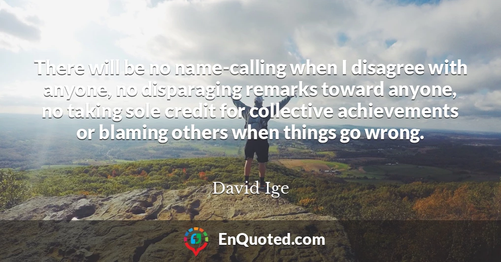 There will be no name-calling when I disagree with anyone, no disparaging remarks toward anyone, no taking sole credit for collective achievements or blaming others when things go wrong.