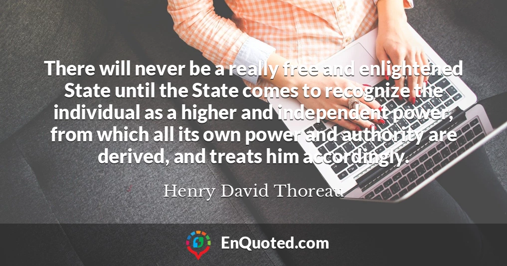 There will never be a really free and enlightened State until the State comes to recognize the individual as a higher and independent power, from which all its own power and authority are derived, and treats him accordingly.