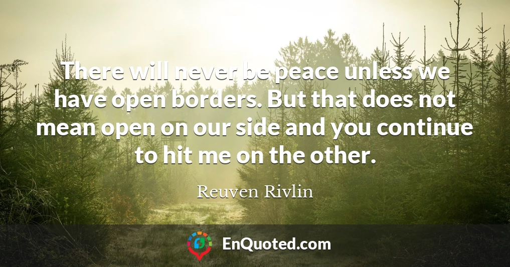 There will never be peace unless we have open borders. But that does not mean open on our side and you continue to hit me on the other.