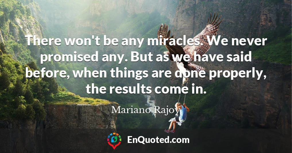 There won't be any miracles. We never promised any. But as we have said before, when things are done properly, the results come in.