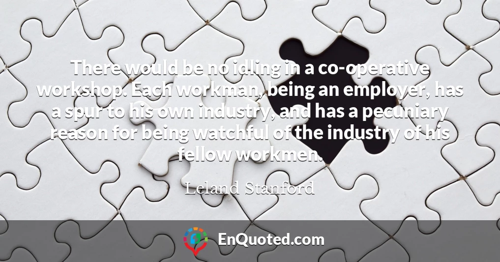 There would be no idling in a co-operative workshop. Each workman, being an employer, has a spur to his own industry, and has a pecuniary reason for being watchful of the industry of his fellow workmen.