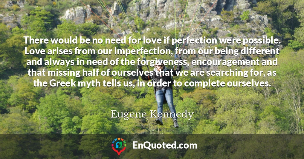There would be no need for love if perfection were possible. Love arises from our imperfection, from our being different and always in need of the forgiveness, encouragement and that missing half of ourselves that we are searching for, as the Greek myth tells us, in order to complete ourselves.