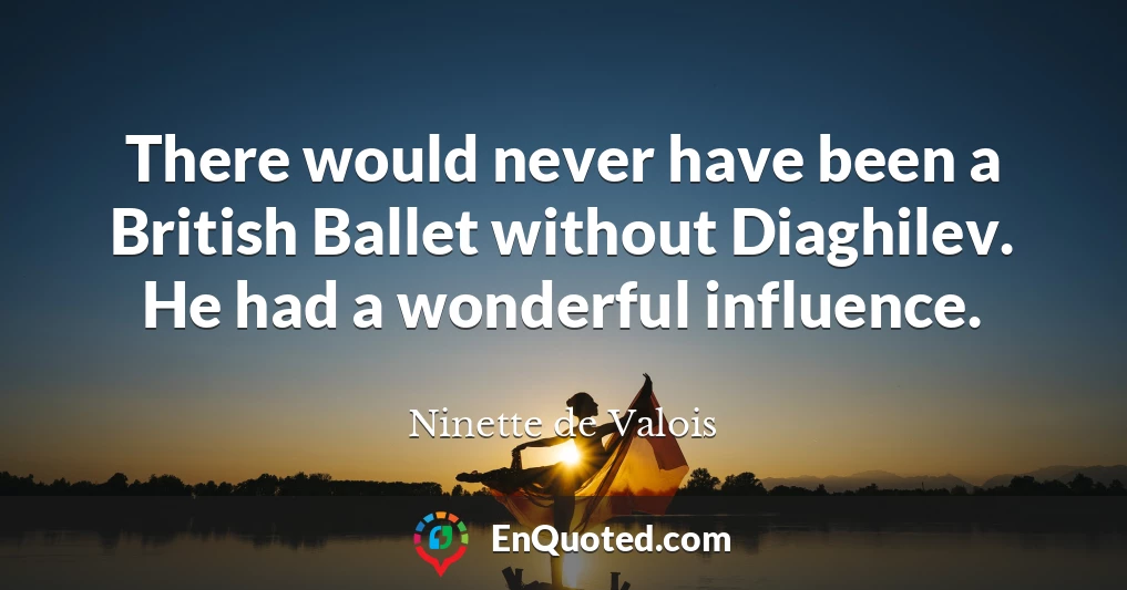 There would never have been a British Ballet without Diaghilev. He had a wonderful influence.