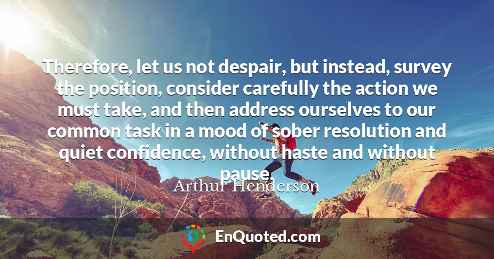 Therefore, let us not despair, but instead, survey the position, consider carefully the action we must take, and then address ourselves to our common task in a mood of sober resolution and quiet confidence, without haste and without pause.