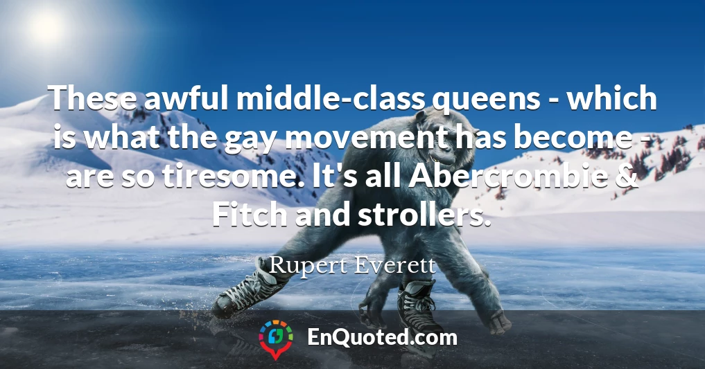 These awful middle-class queens - which is what the gay movement has become - are so tiresome. It's all Abercrombie & Fitch and strollers.