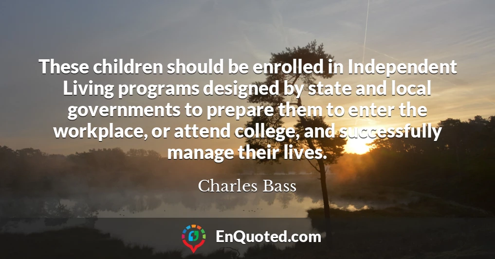 These children should be enrolled in Independent Living programs designed by state and local governments to prepare them to enter the workplace, or attend college, and successfully manage their lives.