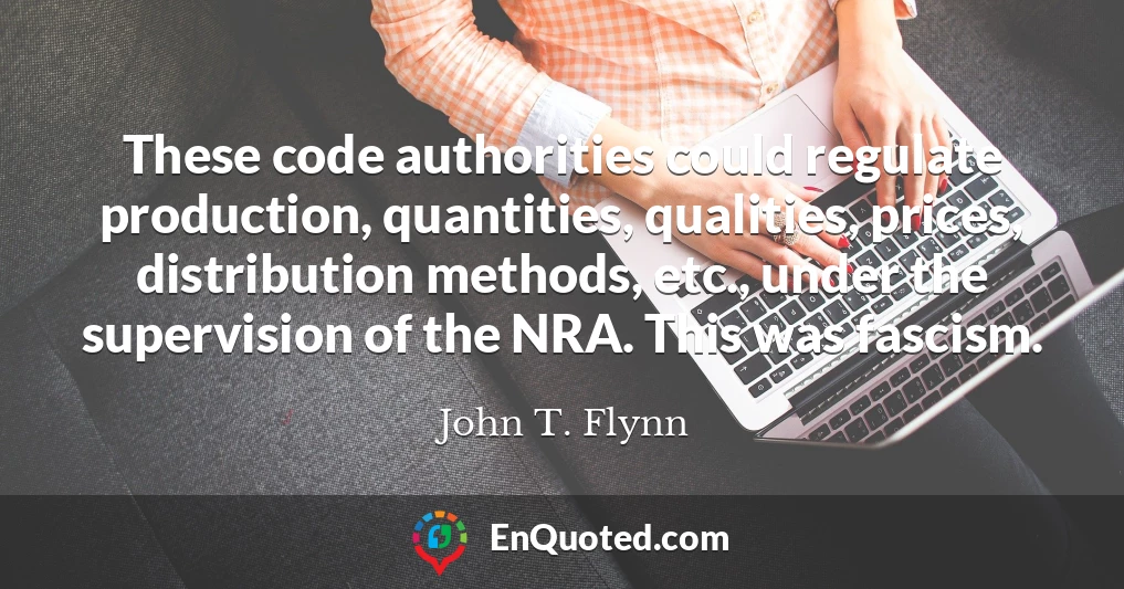 These code authorities could regulate production, quantities, qualities, prices, distribution methods, etc., under the supervision of the NRA. This was fascism.