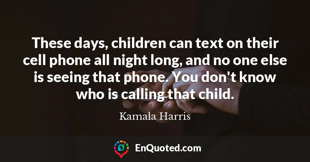 These days, children can text on their cell phone all night long, and no one else is seeing that phone. You don't know who is calling that child.