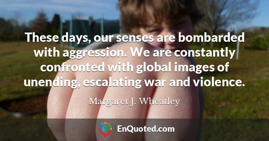 These days, our senses are bombarded with aggression. We are constantly confronted with global images of unending, escalating war and violence.