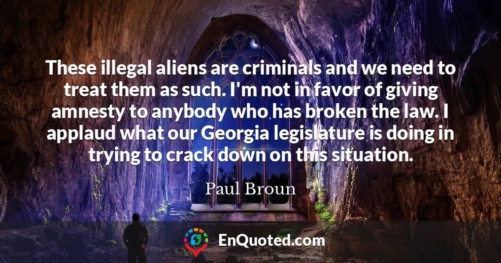 These illegal aliens are criminals and we need to treat them as such. I'm not in favor of giving amnesty to anybody who has broken the law. I applaud what our Georgia legislature is doing in trying to crack down on this situation.