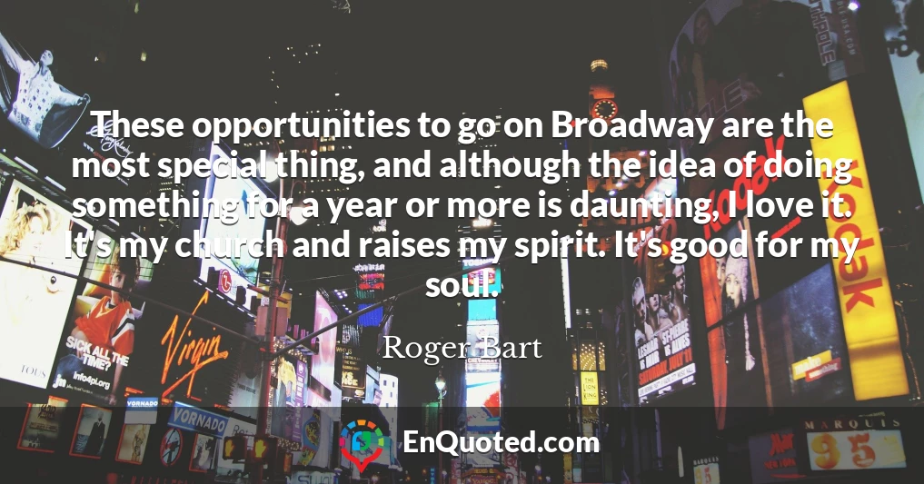 These opportunities to go on Broadway are the most special thing, and although the idea of doing something for a year or more is daunting, I love it. It's my church and raises my spirit. It's good for my soul.
