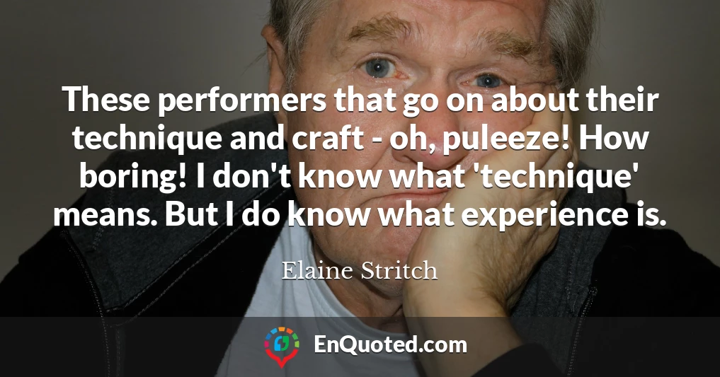 These performers that go on about their technique and craft - oh, puleeze! How boring! I don't know what 'technique' means. But I do know what experience is.