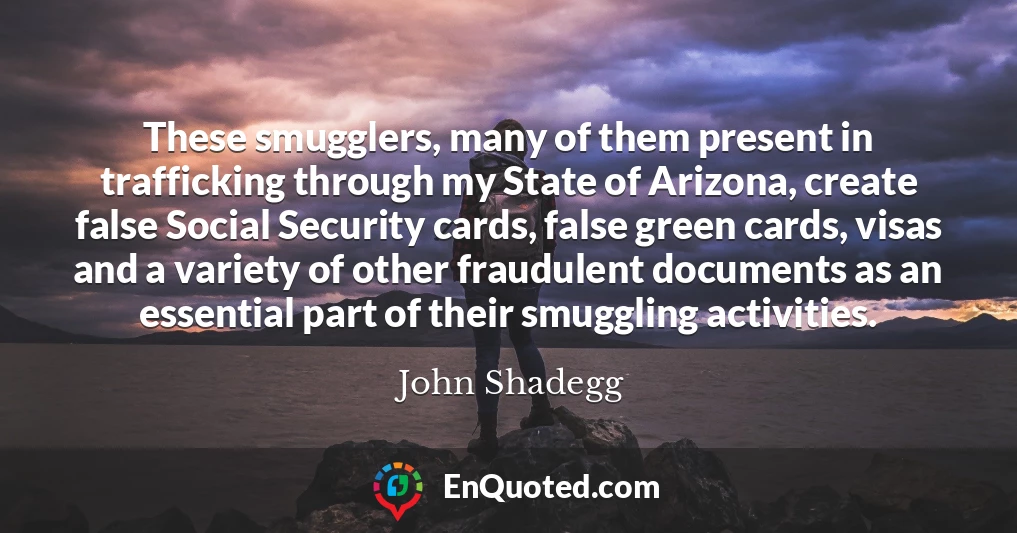 These smugglers, many of them present in trafficking through my State of Arizona, create false Social Security cards, false green cards, visas and a variety of other fraudulent documents as an essential part of their smuggling activities.