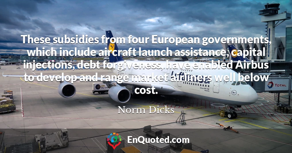 These subsidies from four European governments, which include aircraft launch assistance, capital injections, debt forgiveness, have enabled Airbus to develop and range market airliners well below cost.