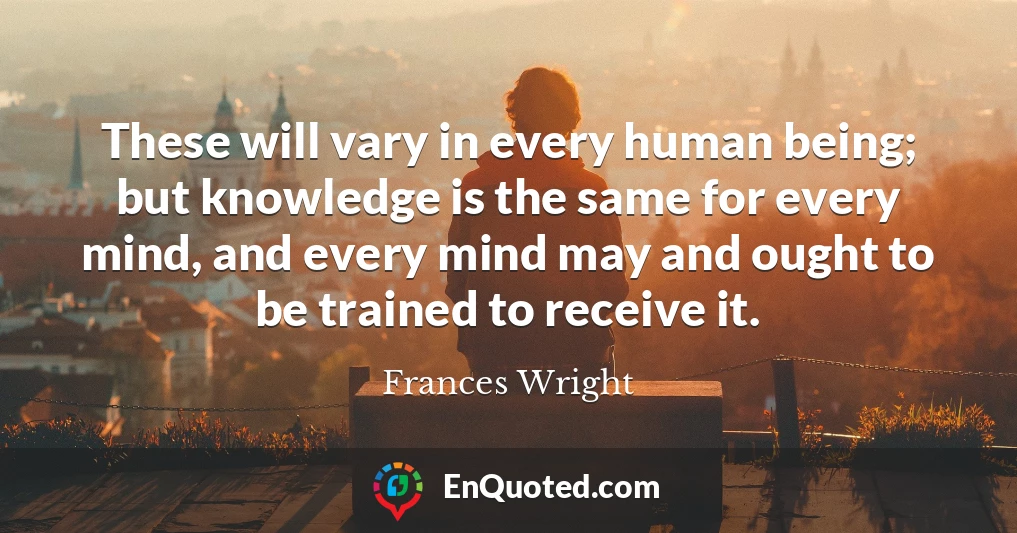 These will vary in every human being; but knowledge is the same for every mind, and every mind may and ought to be trained to receive it.