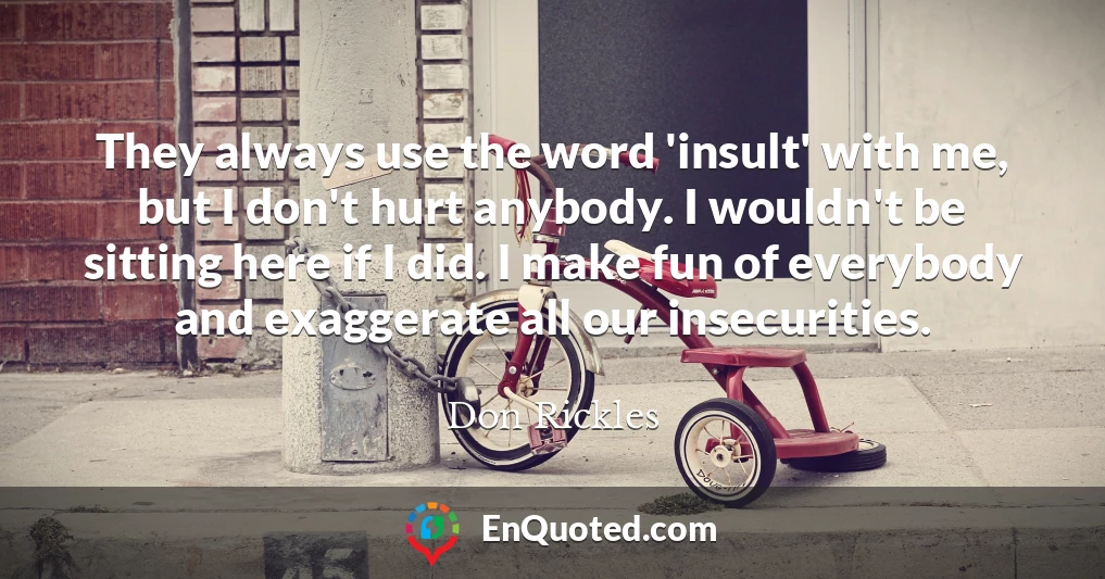 They always use the word 'insult' with me, but I don't hurt anybody. I wouldn't be sitting here if I did. I make fun of everybody and exaggerate all our insecurities.