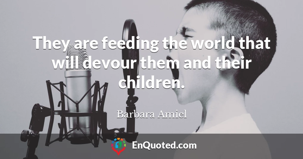 They are feeding the world that will devour them and their children.