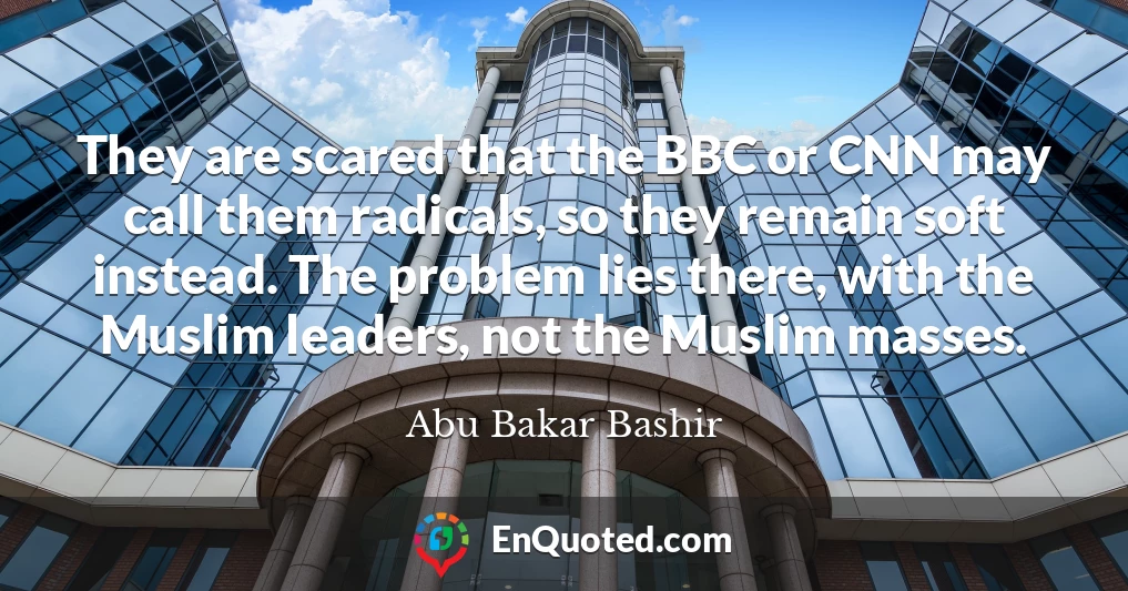 They are scared that the BBC or CNN may call them radicals, so they remain soft instead. The problem lies there, with the Muslim leaders, not the Muslim masses.