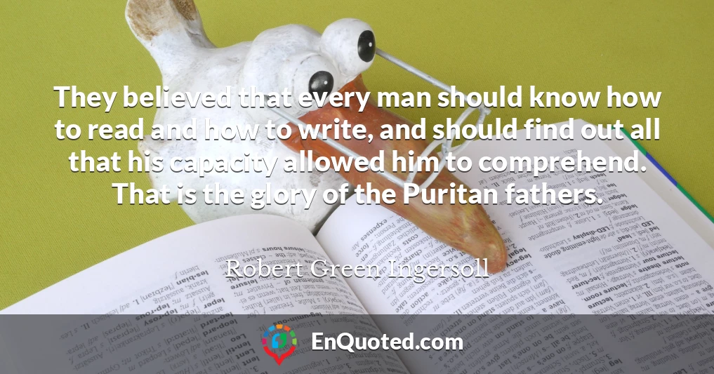 They believed that every man should know how to read and how to write, and should find out all that his capacity allowed him to comprehend. That is the glory of the Puritan fathers.