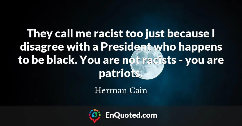 They call me racist too just because I disagree with a President who happens to be black. You are not racists - you are patriots.