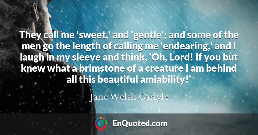 They call me 'sweet,' and 'gentle'; and some of the men go the length of calling me 'endearing,' and I laugh in my sleeve and think, 'Oh, Lord! If you but knew what a brimstone of a creature I am behind all this beautiful amiability!'
