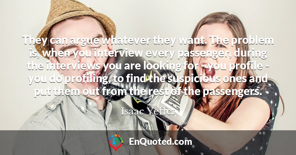 They can argue whatever they want. The problem is, when you interview every passenger, during the interviews you are looking for - you profile - you do profiling, to find the suspicious ones and put them out from the rest of the passengers.