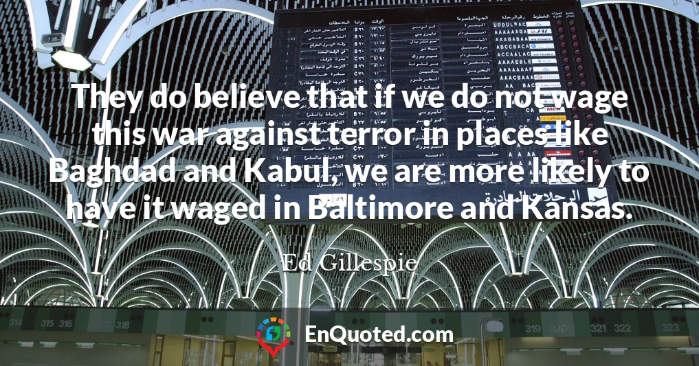 They do believe that if we do not wage this war against terror in places like Baghdad and Kabul, we are more likely to have it waged in Baltimore and Kansas.