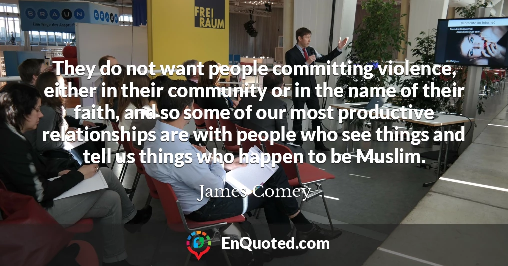 They do not want people committing violence, either in their community or in the name of their faith, and so some of our most productive relationships are with people who see things and tell us things who happen to be Muslim.
