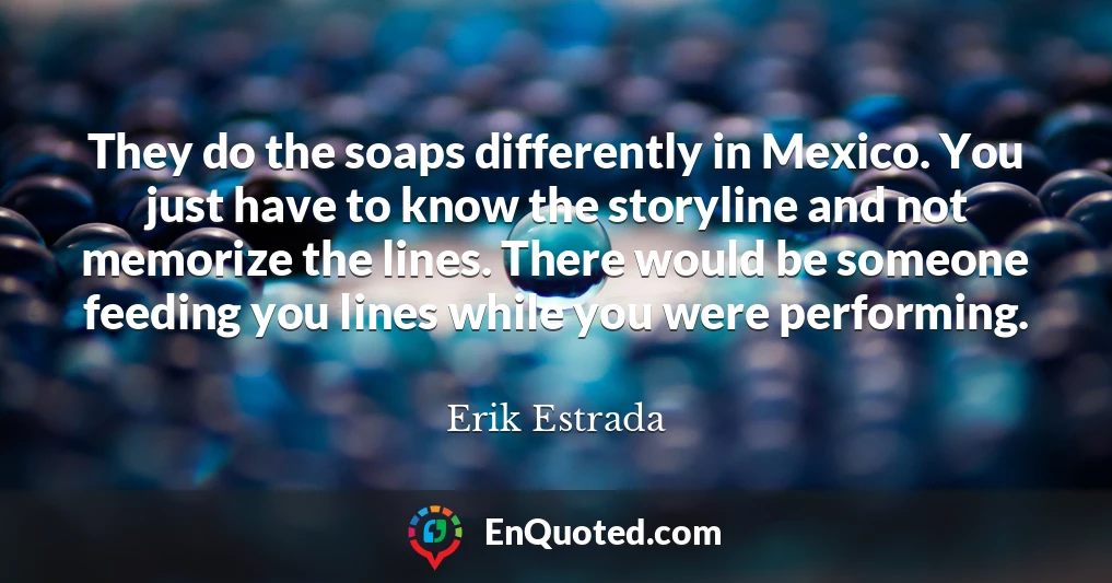 They do the soaps differently in Mexico. You just have to know the storyline and not memorize the lines. There would be someone feeding you lines while you were performing.