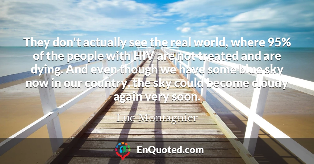 They don't actually see the real world, where 95% of the people with HIV are not treated and are dying. And even though we have some blue sky now in our country, the sky could become cloudy again very soon.
