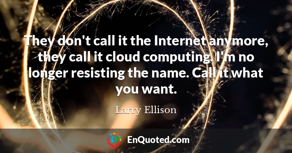They don't call it the Internet anymore, they call it cloud computing. I'm no longer resisting the name. Call it what you want.