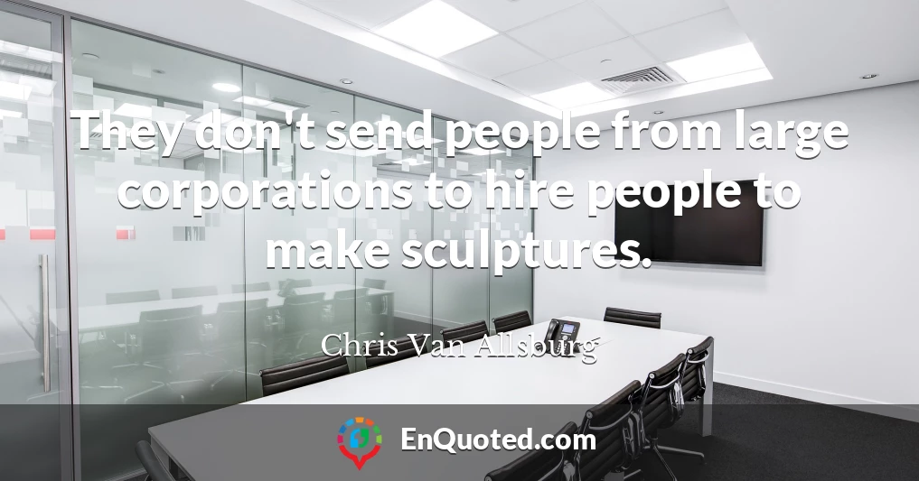 They don't send people from large corporations to hire people to make sculptures.