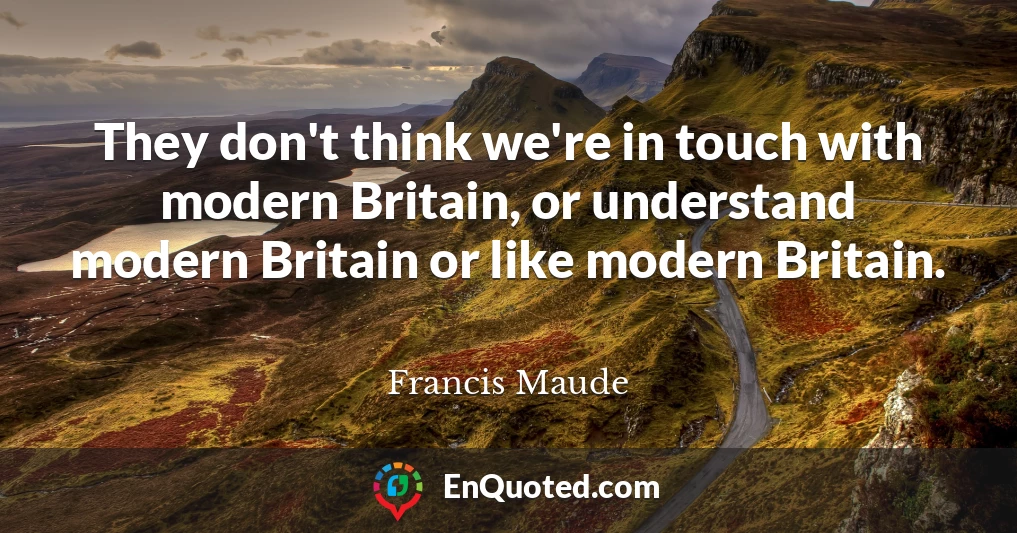 They don't think we're in touch with modern Britain, or understand modern Britain or like modern Britain.
