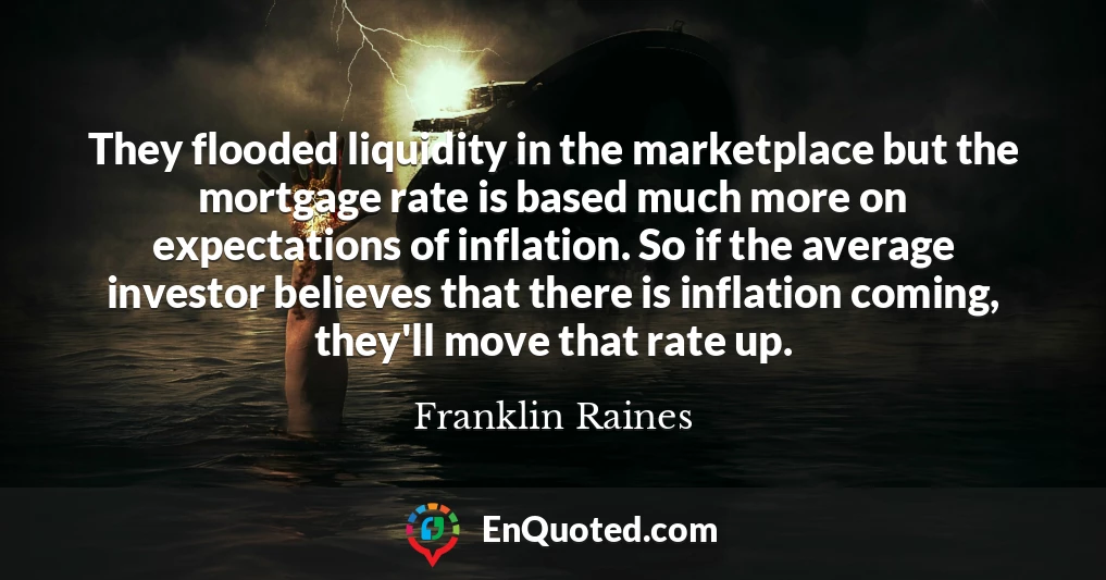 They flooded liquidity in the marketplace but the mortgage rate is based much more on expectations of inflation. So if the average investor believes that there is inflation coming, they'll move that rate up.