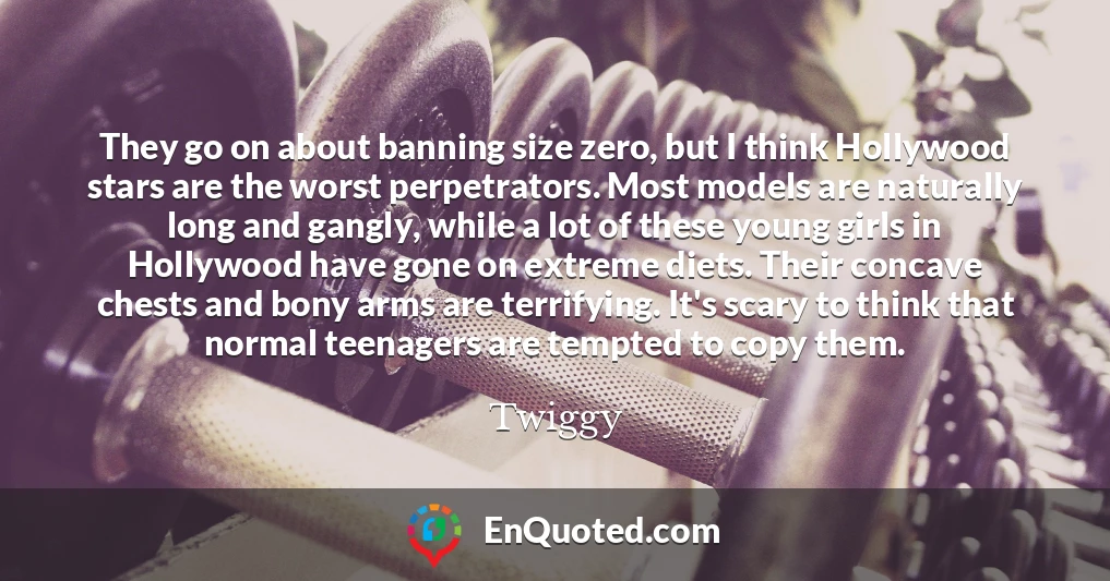 They go on about banning size zero, but I think Hollywood stars are the worst perpetrators. Most models are naturally long and gangly, while a lot of these young girls in Hollywood have gone on extreme diets. Their concave chests and bony arms are terrifying. It's scary to think that normal teenagers are tempted to copy them.