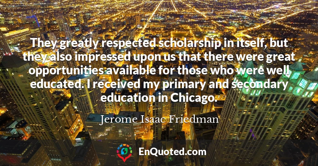 They greatly respected scholarship in itself, but they also impressed upon us that there were great opportunities available for those who were well educated. I received my primary and secondary education in Chicago.
