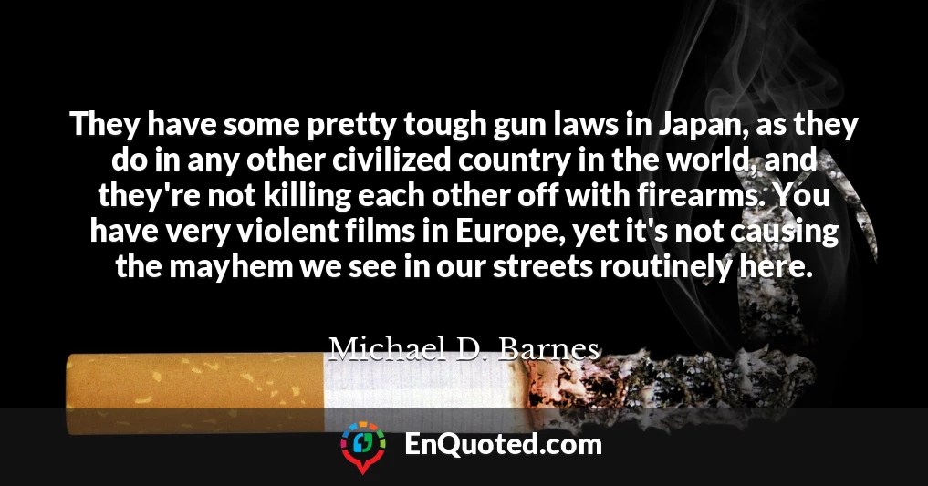 They have some pretty tough gun laws in Japan, as they do in any other civilized country in the world, and they're not killing each other off with firearms. You have very violent films in Europe, yet it's not causing the mayhem we see in our streets routinely here.