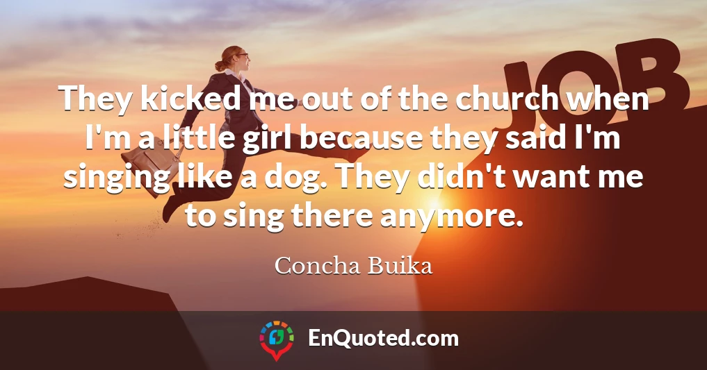They kicked me out of the church when I'm a little girl because they said I'm singing like a dog. They didn't want me to sing there anymore.