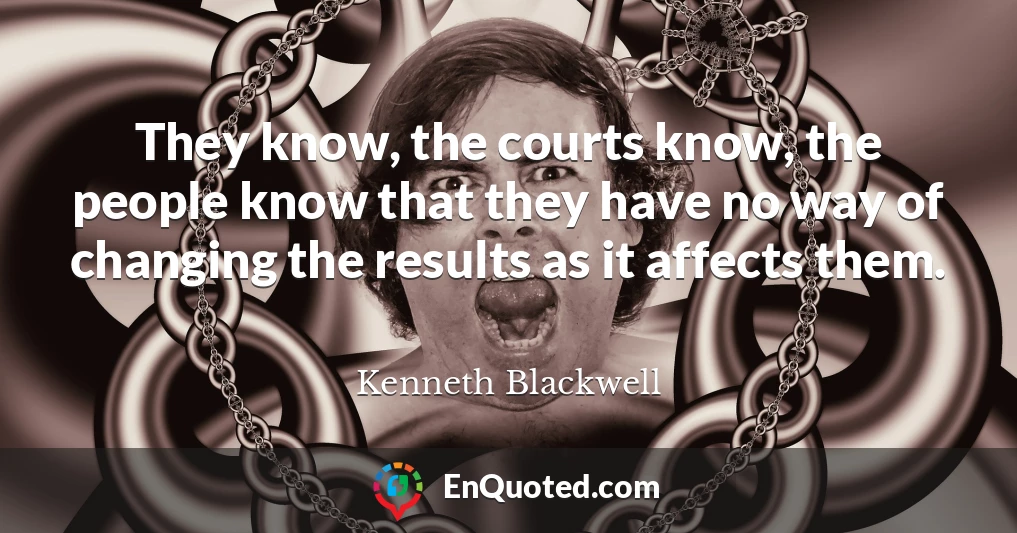 They know, the courts know, the people know that they have no way of changing the results as it affects them.