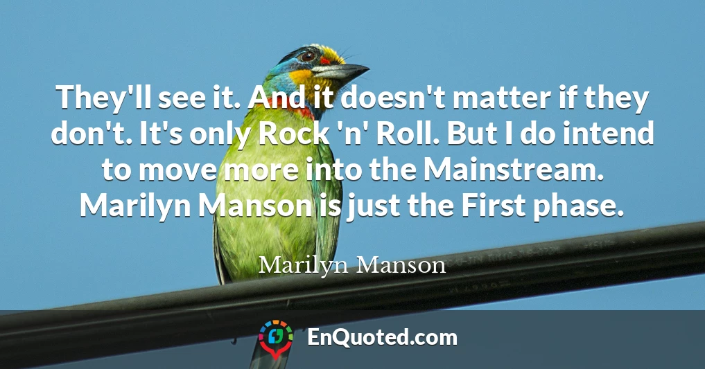 They'll see it. And it doesn't matter if they don't. It's only Rock 'n' Roll. But I do intend to move more into the Mainstream. Marilyn Manson is just the First phase.