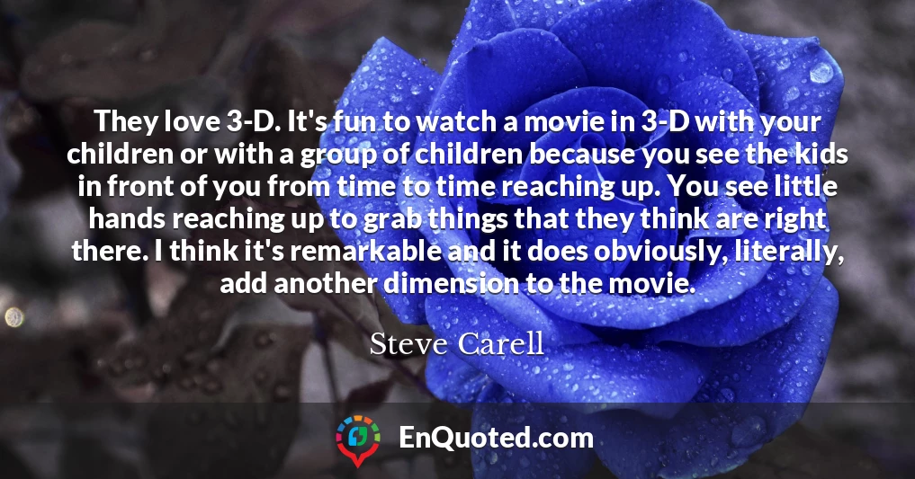 They love 3-D. It's fun to watch a movie in 3-D with your children or with a group of children because you see the kids in front of you from time to time reaching up. You see little hands reaching up to grab things that they think are right there. I think it's remarkable and it does obviously, literally, add another dimension to the movie.