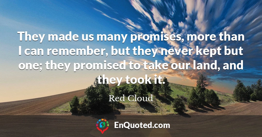 They made us many promises, more than I can remember, but they never kept but one; they promised to take our land, and they took it.