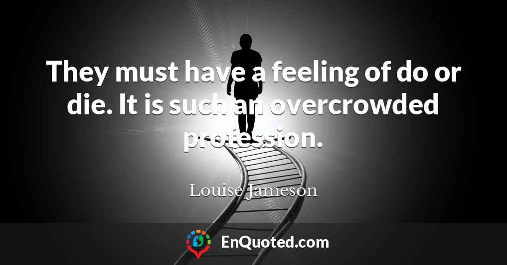 They must have a feeling of do or die. It is such an overcrowded profession.