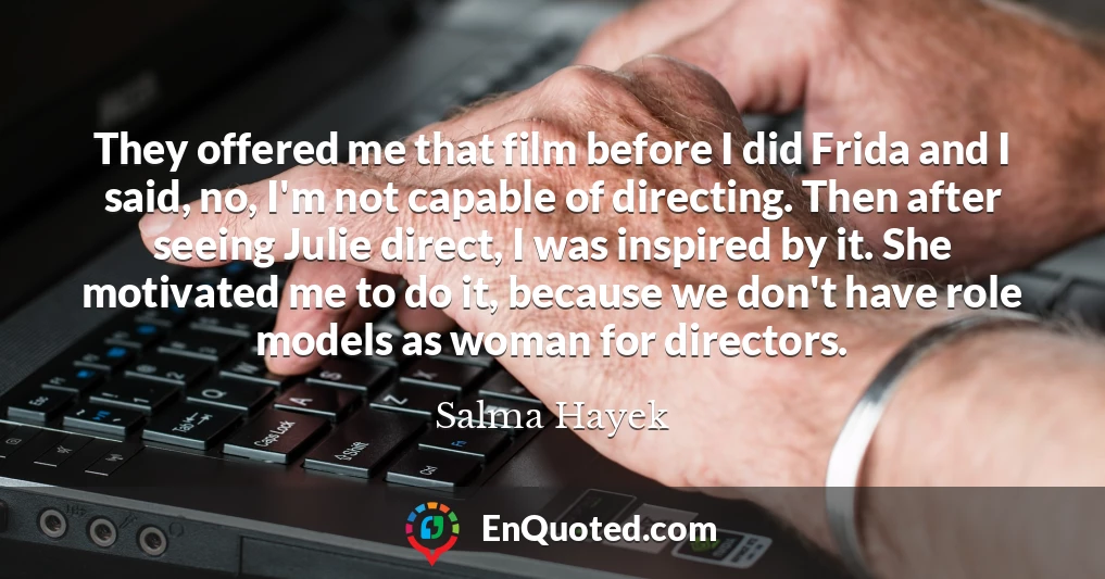 They offered me that film before I did Frida and I said, no, I'm not capable of directing. Then after seeing Julie direct, I was inspired by it. She motivated me to do it, because we don't have role models as woman for directors.