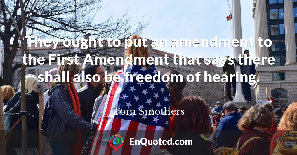 They ought to put an amendment to the First Amendment that says there shall also be freedom of hearing.