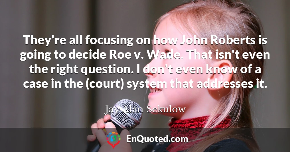 They're all focusing on how John Roberts is going to decide Roe v. Wade. That isn't even the right question. I don't even know of a case in the (court) system that addresses it.