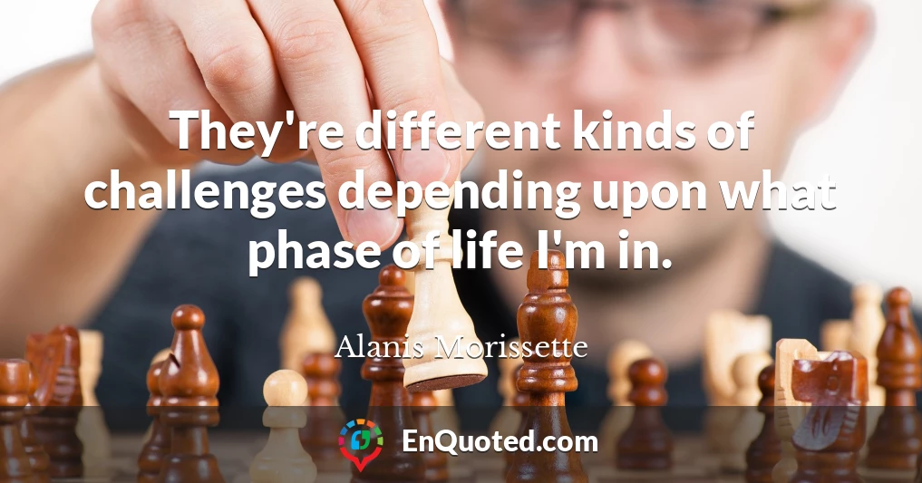 They're different kinds of challenges depending upon what phase of life I'm in.