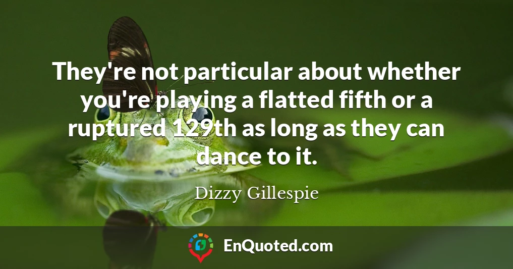 They're not particular about whether you're playing a flatted fifth or a ruptured 129th as long as they can dance to it.